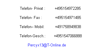 Textfeld:                                                                          
      Telefon- Privat :        +495154972285
 
      Telefon- Fax :           +495154971485
 
      Telefon Mobil:         +491758949838
 
              Telefon-Gesch.:       +4951547066888       
 
Percyx13@T-Online.de
                                                                         
                                                                         
                                                                         
                                                                         
                                                                         
                                                                         
                                                                         
                                                                         
                                                                         
                                                                         
