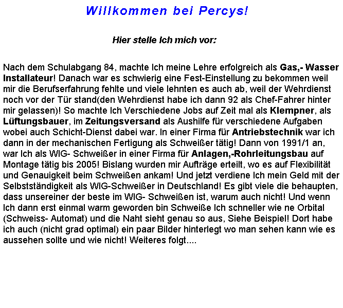 Textfeld:                                Willkommen bei Percys!

                                                Hier stelle Ich mich vor:

Nach dem Schulabgang 84, machte Ich meine Lehre erfolgreich als Gas,- Wasser Installateur! Danach war es schwierig eine Fest-Einstellung zu bekommen weil mir die Berufserfahrung fehlte und viele lehnten es auch ab, weil der Wehrdienst noch vor der Tr stand(den Wehrdienst habe ich dann 92 als Chef-Fahrer hinter mir gelassen)! So machte Ich Verschiedene Jobs auf Zeit mal als Klempner, als Lftungsbauer, im Zeitungsversand als Aushilfe fr verschiedene Aufgaben wobei auch Schicht-Dienst dabei war. In einer Firma fr Antriebstechnik war ich dann in der mechanischen Fertigung als Schweier ttig! Dann von 1991/1 an, war Ich als WIG- Schweier in einer Firma fr Anlagen,-Rohrleitungsbau auf Montage ttig bis 2005! Bislang wurden mir Auftrge erteilt, wo es auf Flexibilitt und Genauigkeit beim Schweien ankam! Und jetzt verdiene Ich mein Geld mit der Selbststndigkeit als WIG-Schweier in Deutschland! Es gibt viele die behaupten, dass unsereiner der beste im WIG- Schweien ist, warum auch nicht! Und wenn Ich dann erst einmal warm geworden bin Schweie Ich schneller wie ne Orbital (Schweiss- Automat) und die Naht sieht genau so aus, Siehe Beispiel! Dort habe ich auch (nicht grad optimal) ein paar Bilder hinterlegt wo man sehen kann wie es aussehen sollte und wie nicht! Weiteres folgt....
  
